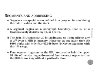 SEGMENTS AND ADDRESSING
 ¢   Segments are special areas defined in a program for containing
     the code, the data and the stack
                                stack.

     A segment begins on a paragraph boundary, that is, at a




                                                                       8086 Architecture
 ¢
     location evenly divisible by 16, or hex 10.

 ¢   The 8086 BIU sends out 20 bit addresses, so it can address any
     of 220 bytes (1MB) in memory. However, at any given time the
     8086 works with only four 65,536 byte (64Kbyte) segments with
                                  536
     this 1M range.

 ¢   Four segment registers in the BIU are used to hold the upper
     16 bits of the starting addresses of four memory segments that
     the 8086 is working with at a particular time.
                                                                  24
 