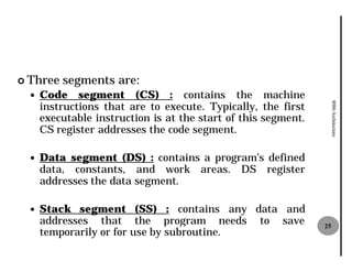¢ Three   segments are:
  —   Code segment (CS) : contains the machine
      instructions that are to execute Typically, the first
                                execute.




                                                                     8086 Architecture
      executable instruction is at the start of this segment.
      CS register addresses the code segment.

  —   Data segment (DS) : contains a program’s defined
      data, constants, and work areas. DS register
      addresses the data segment.

  —   Stack segment (SS) : contains any data and
      addresses that the program needs to save                  25
      temporarily or for use by subroutine
                                subroutine.
 