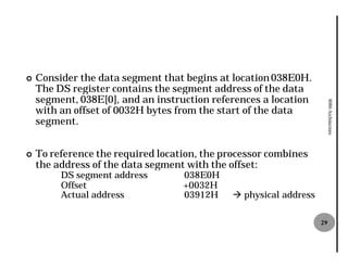 ¢   Consider the data segment that begins at location 038E0H.
    The DS register contains the segment address of the data
    segment, 038E[0], and an instruction references a location
                      ],




                                                                       8086 Architecture
    with an offset of 0032H bytes from the start of the data
                          H
    segment.


¢   To reference the required location, the processor combines
    the address of the data segment with the offset:
         DS segment address        038E0H
         Offset                    +0032H
         Actual address            03912H    à physical address

                                                                  29
 