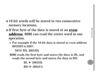 ¢ 16  bit words will be stored in two consecutive
  memory locations.




                                                                   8086 Architecture
¢ If first byte of the data is stored at an even
  address, 8086 can read the entire word in one
            ,
  operation.
  — For example if the 16 bit data is stored at even address
    00520H is 2607,
      MOV BX, [00520]
  8086 reads the first byte and stores the data in BL and
    reads the second byte and stores the data in BH.
            BL ß (00520)                                       3

            BH ß (00521)
 