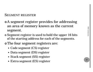 SEGMENT REGISTER
¢A    segment register provides for addressing
    an area of memory known as the current




                                                              8086 Architecture
    segment.
¢   Segment register is used to hold the upper 16 bits
    of the starting address for each of the segments.
¢ The    four segment registers are:
    — Code segment (CS) register
    — Data segment (DS) register
    — Stack segment (SS) register
    — Extra segment (ES) register
                                                         33
 