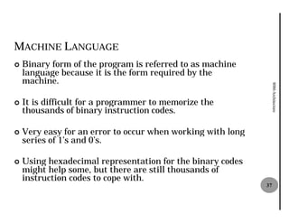 MACHINE LANGUAGE
¢   Binary form of the program is referred to as machine
    language because it is the form required by the
    machine.




                                                                  8086 Architecture
¢   It is difficult for a programmer to memorize the
    thousands of binary instruction codes.

¢   Very easy for an error to occur when working with long
    series of 1’s and 0’s.

¢   Using hexadecimal representation for the binary codes
    might help some, but there are still thousands of
    instruction codes to cope with.
                                                             37
 