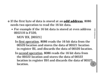 ¢   If the first byte of data is stored at an odd address, 8086
    needs two operation to read the 16 bit data.
     — For example if the 16 bit data is stored at even address




                                                                    8086 Architecture
       00521H is F520,
         MOV BX, [00521]
        In first operation, 8086 reads the 16 bit data from the
         00520 location and stores the data of 00521 location
         in register BL and discards the data of 00520 location.
        In second operation, 8086 reads the 16 bit data from
         the 00522 location and stores the data of 00522
         location in register BH and discards the data of 00523
         location.                                              4
 