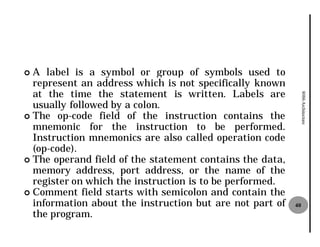 ¢ A label is a symbol or group of symbols used to
  represent an address which is not specifically known
  at the time the statement is written. Labels are




                                                               8086 Architecture
  usually followed by a colon.
¢ The op-code field of the instruction contains the
  mnemonic for the instruction to be performed.
  Instruction mnemonics are also called operation code
  (op-code).
¢ The operand field of the statement contains the data,
  memory address, port address, or the name of the
  register on which the instruction is to be performed.
¢ Comment field starts with semicolon and contain the
  information about the instruction but are not part of   40
  the program.
 