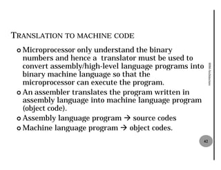 TRANSLATION TO MACHINE CODE
 ¢ Microprocessor only understand the binary
   numbers and hence a translator must be used to
   convert assembly/high-level language programs into
                         level




                                                         8086 Architecture
   binary machine language so that the
   microprocessor can execute the program.
 ¢ An assembler translates the program written in
   assembly language into machine language program
   (object code).
 ¢ Assembly language program à source codes
 ¢ Machine language program à object codes.

                                                    42
 