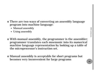 ¢   There are two ways of converting an assembly language
    program into machine language:
        Manual assembly




                                                                    8086 Architecture
    —
    —   Using assembly


¢   With manual assembly, the programmer is the assembler;
    programmer translates each mnemonic into its numerical
    machine language representation by looking up a table of
    the microprocessor’s instruction set.

¢   Manual assembly is acceptable for short programs but
    becomes very inconvenient for large programs
                                                               44
 