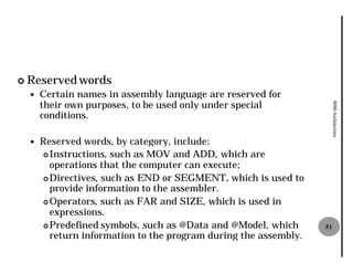 ¢   Reserved words
    —   Certain names in assembly language are reserved for
        their own purposes, to be used only under special




                                                                        8086 Architecture
        conditions.

    —   Reserved words, by category, include:
        ¢ Instructions, such as MOV and ADD, which are
                       ,
          operations that the computer can execute;
        ¢ Directives, such as END or SEGMENT, which is used to
                    ,
          provide information to the assembler.
        ¢ Operators, such as FAR and SIZE, which is used in
                    ,
          expressions.
        ¢ Predefined symbols, such as @Data and @Model, which
                              ,                                    51
          return information to the program during the assembly.
 