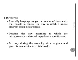 ¢   Directives:
    — Assembly language support a number of statements




                                                                      8086 Architecture
      that enable to control the way in which a source
      program assembles and lists
                             lists.

    —   Describe the way according to which the
        microprocessor is directed to perform a specific task.

    —   Act only during the assembly of a program and
        generate no machine executable code.
                                                                 56
 