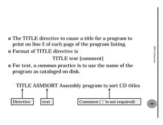 ¢ The TITLE directive to cause a title for a program to
  print on line 2 of each page of the program listing.




                                                                     8086 Architecture
¢ Format of TITLE directive is

                     TITLE text [comment]
¢ For text, a common practice is to use the name of the
  program as cataloged on disk.

     TITLE ASMSORT Assembly program to sort CD titles


    Directive   text           Comment ( ‘;’ is not required)   59
 