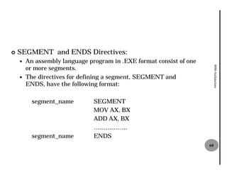 ¢   SEGMENT and ENDS Directives:
    —   An assembly language program in .EXE format consist of one
        or more segments.




                                                                          8086 Architecture
    —   The directives for defining a segment, SEGMENT and
        ENDS, have the following format:
              ,

          segment_name         SEGMENT
                               MOV AX, BX
                               ADD AX, BX
                               ……………..
          segment_name         ENDS
                                                                     60
 