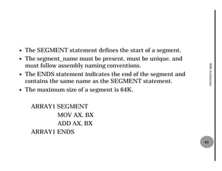 —   The SEGMENT statement defines the start of a segment.
—   The segment_name must be present, must be unique, and
    must follow assembly naming conventions.




                                                                   8086 Architecture
—   The ENDS statement indicates the end of the segment and
    contains the same name as the SEGMENT statement.
—   The maximum size of a segment is 64K.

      ARRAY1 SEGMENT
             MOV AX, BX
             ADD AX, BX
      ARRAY1 ENDS
                                                              61
 
