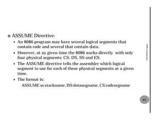 ¢   ASSUME Directive:
    —   An 8086 program may have several logical segments that
        contain code and several that contain data.




                                                                             8086 Architecture
    —   However, at ay given time the 8086 works directly with only
        four physical segments: CS, DS, SS and ES.
    —   The ASSUME directive tells the assembler which logical
        segment to use for each of these physical segments at a given
        time.
    —   The format is:
          ASSUME ss:stackname, DS:datasegname, CS:codesegname


                                                                        63
 