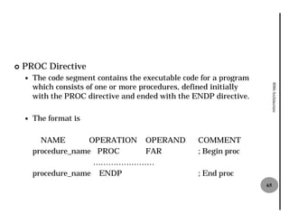 ¢   PROC Directive
    —   The code segment contains the executable code for a program
        which consists of one or more procedures, defined initially




                                                                           8086 Architecture
        with the PROC directive and ended with the ENDP directive.

    —   The format is

          NAME        OPERATION OPERAND              COMMENT
        procedure_name PROC     FAR                  ; Begin proc
                       ……………………
        procedure_name ENDP                          ; End proc
                                                                      65
 