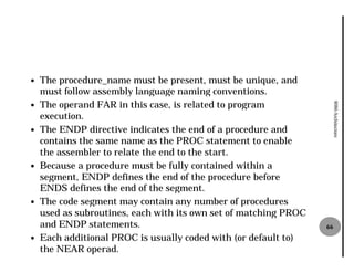 —   The procedure_name must be present, must be unique, and
    must follow assembly language naming conventions.
    The operand FAR in this case, is related to program




                                                                       8086 Architecture
—
    execution.
—   The ENDP directive indicates the end of a procedure and
    contains the same name as the PROC statement to enable
    the assembler to relate the end to the start.
—   Because a procedure must be fully contained within a
    segment, ENDP defines the end of the procedure before
    ENDS defines the end of the segment.
—   The code segment may contain any number of procedures
    used as subroutines, each with its own set of matching PROC
    and ENDP statements.                                          66
—   Each additional PROC is usually coded with (or default to)
    the NEAR operad.
 
