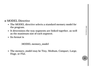 ¢   MODEL Directive
    —   The MODEL directive selects a standard memory model for
        the program.




                                                                           8086 Architecture
    —   It determines the way segments are linked together, as well
        as the maximum size of each segment.
    —   Its format is

                 .MODEL memory_model

    —   The memory_model may be Tiny, Medium, Compact, Large,
        Huge, or Flat.
                                                                      68
 