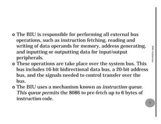 ¢ The BIU is responsible for performing all external bus
  operations, such as instruction fetching, reading and
  writing of data operands for memory, address generating,




                                                                     8086 Architecture
  and inputting or outputting data for input/output
  peripherals.
¢ These operations are take place over the system bus. This
  bus includes 16-bit bidirectional data bus, a 20
                   bit                          20-bit address
  bus, and the signals needed to control transfer over the
  bus.
¢ The BIU uses a mechanism known as instruction queue.
  This queue permits the 8086 to pre
                                  pre-fetch up to 6 bytes of
  instruction code.
                                                                 7
 