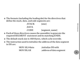 ¢   The formats (including the leading dot) for the directives that
    define the stack, data, and code segments are:
                         .STACK           [size]




                                                                              8086 Architecture
                         .DATA
                         .CODE            [segment_name]
¢   Each of these directives causes the assembler to generate the
    required SEGMENT statement and its matching ENDS.
¢   The default stack size is 1024 bytes, which ca be override.
¢   The instruction used to initialize the address of the data segment
    in DS are:
                  MOV AX,@data            ;initialize DS with
                  MOV DS,AX               ;address of data segment
                                                                         70
 