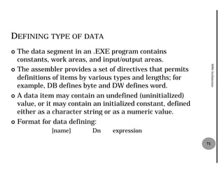 DEFINING TYPE OF DATA
¢ The data segment in an .EXE program contains
  constants, work areas, and input/output areas.




                                                                   8086 Architecture
¢ The assembler provides a set of directives that permits
  definitions of items by various types and lengths; for
  example, DB defines byte and DW defines word.
¢ A data item may contain an undefined (uninitialized)
  value, or it may contain an initialized constant, defined
  either as a character string or as a numeric value.
¢ Format for data defining:
             [name]       Dn     expression

                                                              71
 