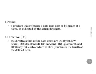 ¢   Name:
    —   a program that reference a data item does so by means of a
        name, as indicated by the square brackets.




                                                                               8086 Architecture
¢   Directive (Dn):
    —   the directives that define data items are DB (byte), DW
        (word), DD (doubleword), DF (farword), DQ (quadword), and
        DT (tenbytes), each of which explicitly indicates the length of
        the defined item.



                                                                          72
 