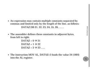 —   An expression may contain multiple constants separated by
    commas and limited only by the length of the line, as follows:
             DATAZ DB 21, 22, 23, 24, 35, 26, ……




                                                                          8086 Architecture
—   The assembler defines these constants in adjacent bytes,
    from left to right.
               DATAZ + 0 à 21
               DATAZ + 1 à 22
               DATAZ + 2 à 23 …..

—   The instruction MOV AL, DATAZ+3 loads the value 24 (18H)
    into the AL register.                                            74
 