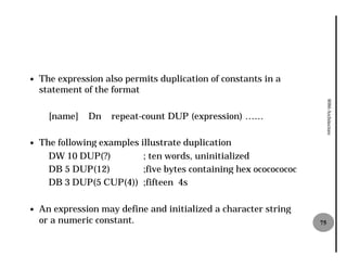 —   The expression also permits duplication of constants in a
    statement of the format




                                                                         8086 Architecture
      [name]   Dn    repeat-count DUP (expression) ……
                            count

—   The following examples illustrate duplication
      DW 10 DUP(?)          ; ten words, uninitialized
      DB 5 DUP(12)          ;five bytes containing hex ocococococ
      DB 3 DUP(5 CUP(4)) ;fifteen 4s

—   An expression may define and initialized a character string
    or a numeric constant.                                          75
 