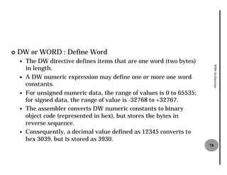 ¢   DW or WORD : Define Word
    —   The DW directive defines items that are one word (two bytes)
        in length.




                                                                             8086 Architecture
    —   A DW numeric expression may define one or more one word
        constants.
    —   For unsigned numeric data, the range of values is 0 to 65535;
        for signed data, the range of value is -32768 to +32767.
    —   The assembler converts DW numeric constants to binary
        object code (represented in hex), but stores the bytes in
        reverse sequence.
    —   Consequently, a decimal value defined as 12345 converts to
        hex 3039, but is stored as 3930.
                                                                        78
 