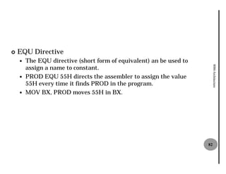 ¢   EQU Directive
    —   The EQU directive (short form of equivalent) an be used to
        assign a name to constant.




                                                                          8086 Architecture
    —   PROD EQU 55H directs the assembler to assign the value
                      H
        55H every time it finds PROD in the program.
          H
    —   MOV BX, PROD moves 55H in BX.
                                  H




                                                                     82
 
