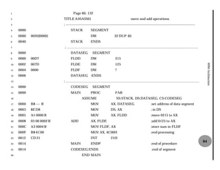 1                                  Page 60, 132
2                          TITLE A 05ASM1                                              move and add operations
3                          ; -----------------------------------------------------------------------------
                             ---------------------------------------------------------------------------------------------------------------------
4    0000                        STACK             SEGMENT
5    0000   0020[0000]                             DW                   32 DUP (0)
6    0040                        STACK             ENDS
7                          ; ……………………………………………………………………………………………………….
8    0000                        DATASEG            SEGMENT
9    0000   00D7                 FLDD              DW                    215
     0002   007D                 FLDE              DW                    125




                                                                                                                                                          8086 Architecture
10

11   0004   0000                 FLDF              DW                    ?
12   0006                        DATASEG           ENDS
13                         ; …………………………………………………………………………………………………………
14   0000                        CODESEG            SEGMENT
15   0000                        MAIN              PROC                  FAR
16                                         ASSUME                         SS:STACK, DS:DATASEG, CS:CODESEG
17   0000   B8 ---- R                              MOV               AX, DATASEG                         ;set address of data segment
18   0003   8E D8                                  MOV               DS, AX                              ; in DS
19   0005   A1 0000 R                              MOV               AX, FLDD                            ;move 0215 to AX
20   0008   03 06 0002 R         ADD               AX, FLDE                                              ;add 0125 to AX
21   000C   A3 0004 R                              MOV FLDF, AX                                          ;store sum in FLDF
22   000F   B8 4C00                                MOV AX, 4C
                                                            C00H                                         ;end processing
23   0012   CD 21                                  INT               21H
                                                                                                                                                     84
24   0014                        MAIN              ENDP                                                  ;end of procedure
25   0014                        CODESEG ENDS                                                             ;end of segment
26                                         END MAIN
 
