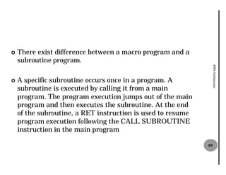 ¢   There exist difference between a macro program and a
    subroutine program.




                                                                  8086 Architecture
¢   A specific subroutine occurs once in a program. A
    subroutine is executed by calling it from a main
    program. The program execution jumps out of the main
    program and then executes the subroutine. At the end
    of the subroutine, a RET instruction is used to resume
    program execution following the CALL SUBROUTINE
    instruction in the main program

                                                             89
 