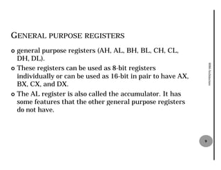 GENERAL PURPOSE REGISTERS
¢ general purpose registers (AH, AL, BH, BL, CH, CL,
  DH, DL).




                                                                   8086 Architecture
¢ These registers can be used as 88-bit registers
  individually or can be used as 16
                                  16-bit in pair to have AX,
  BX, CX, and DX.
¢ The AL register is also called the accumulator It has
                                     accumulator.
  some features that the other general purpose registers
  do not have.



                                                               9
 