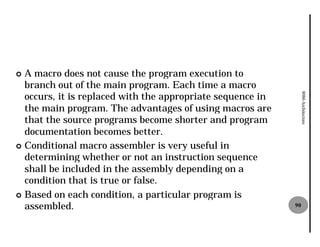 ¢ A macro does not cause the program execution to
  branch out of the main program. Each time a macro
  occurs, it is replaced with the appropriate sequence in




                                                                 8086 Architecture
  the main program. The advantages of using macros are
  that the source programs become shorter and program
  documentation becomes better.
¢ Conditional macro assembler is very useful in
  determining whether or not an instruction sequence
  shall be included in the assembly depending on a
  condition that is true or false.
¢ Based on each condition, a particular program is
  assembled.                                                90
 