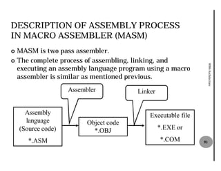 DESCRIPTION OF ASSEMBLY PROCESS
IN MACRO ASSEMBLER (MASM)
¢ MASM is two pass assembler.
¢ The complete process of assembling, linking, and




                                                                   8086 Architecture
  executing an assembly language program using a macro
  assembler is similar as mentioned previous.
                    Assembler           Linker


      Assembly                              Executable file
      language            Object code
    (Source code)           *.OBJ                *.EXE or
       *.ASM                                     *.COM        91
 