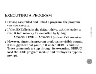 EXECUTING A PROGRAM
¢ Having assembled and linked a program, the program
  can now execute.




                                                                     8086 Architecture
¢ If the .EXE file is in the default drive, ask the loader to
  read it into memory for execution by typing
        A05ASM1.EXE or A05ASM (without .EXE extension)
                                ASM1
¢ However, since this program produces no visible output,
  it is suggested that you run it under DEBUG and use
  Trace commands to step through its execution. DEBUG
  load the .EXE program module and displays its hyphen
  prompt.
                                                                95
 