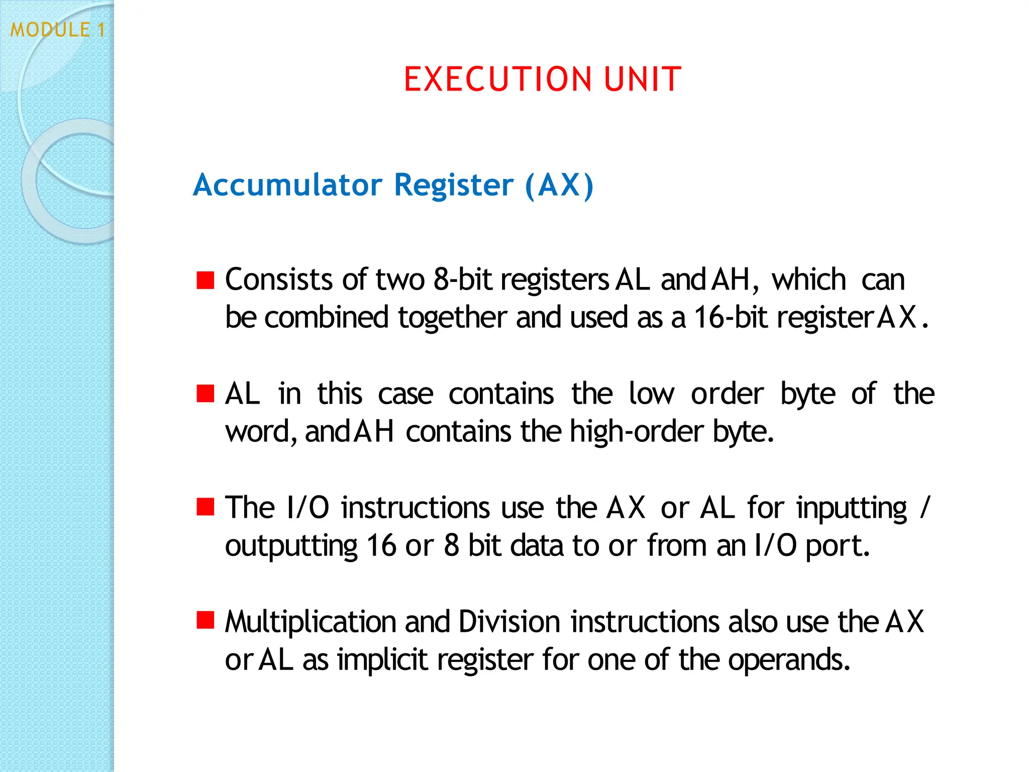Accumulator Register (AX)
Consists of two 8-bit registers AL andAH, which can
be combined together and used as a 16-bit registerAX.
AL in this case contains the low order byte of the
word,andAH contains the high-order byte.
The I/O instructions use the AX or AL for inputting /
outputting 16 or 8 bit data to or from an I/O port.
Multiplication and Division instructions also use the AX
orAL as implicit register for one of the operands.
EXECUTION UNIT
MODULE 1
 