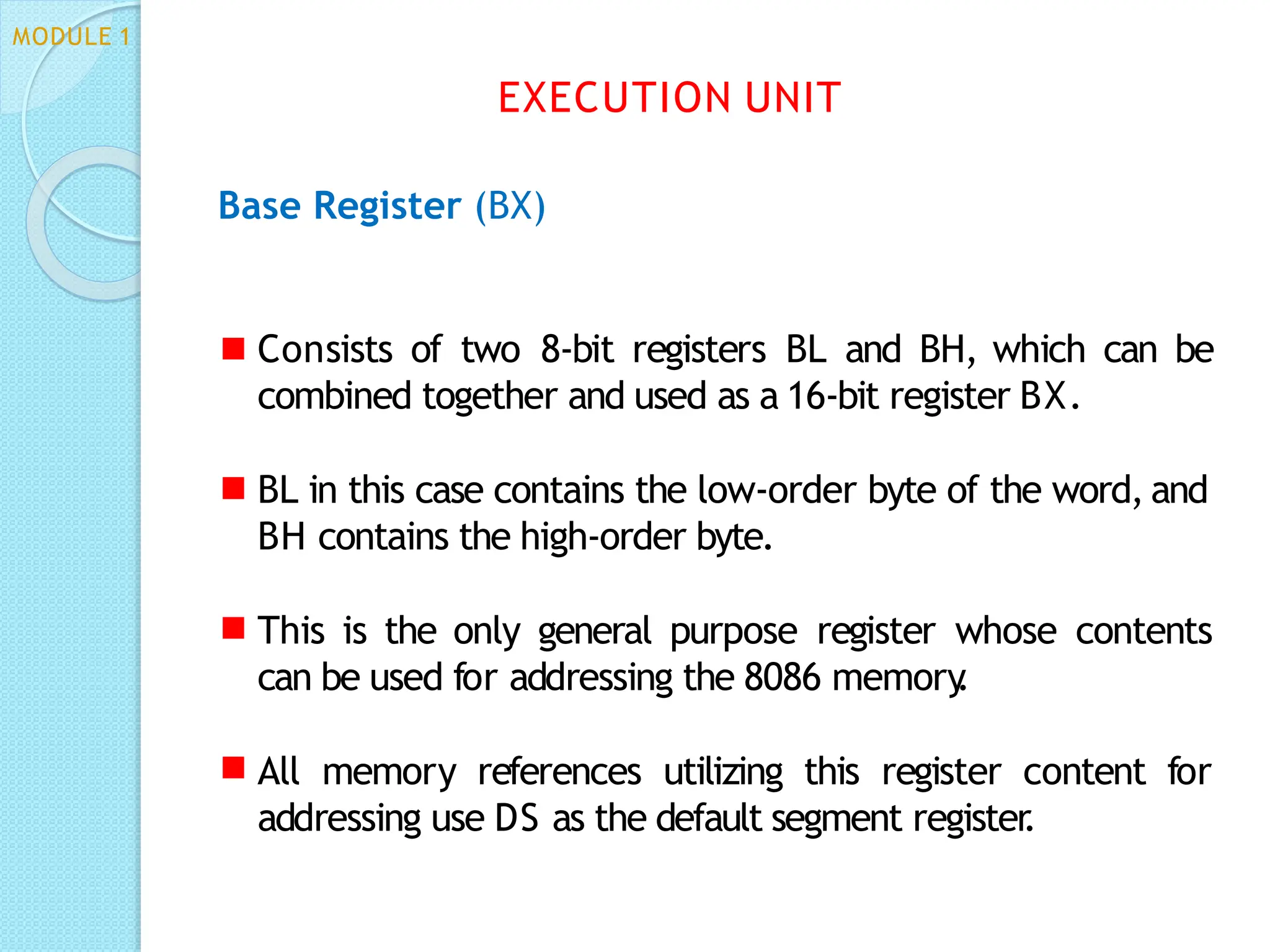 Base Register (BX)
Consists of two 8-bit registers BL and BH, which can be
combined together and used as a 16-bit register BX.
BL in this case contains the low-order byte of the word, and
BH contains the high-order byte.
This is the only general purpose register whose contents
can be used for addressing the 8086 memory
.
All memory references utilizing this register content for
addressing use DS as the default segment register
.
EXECUTION UNIT
MODULE 1
 