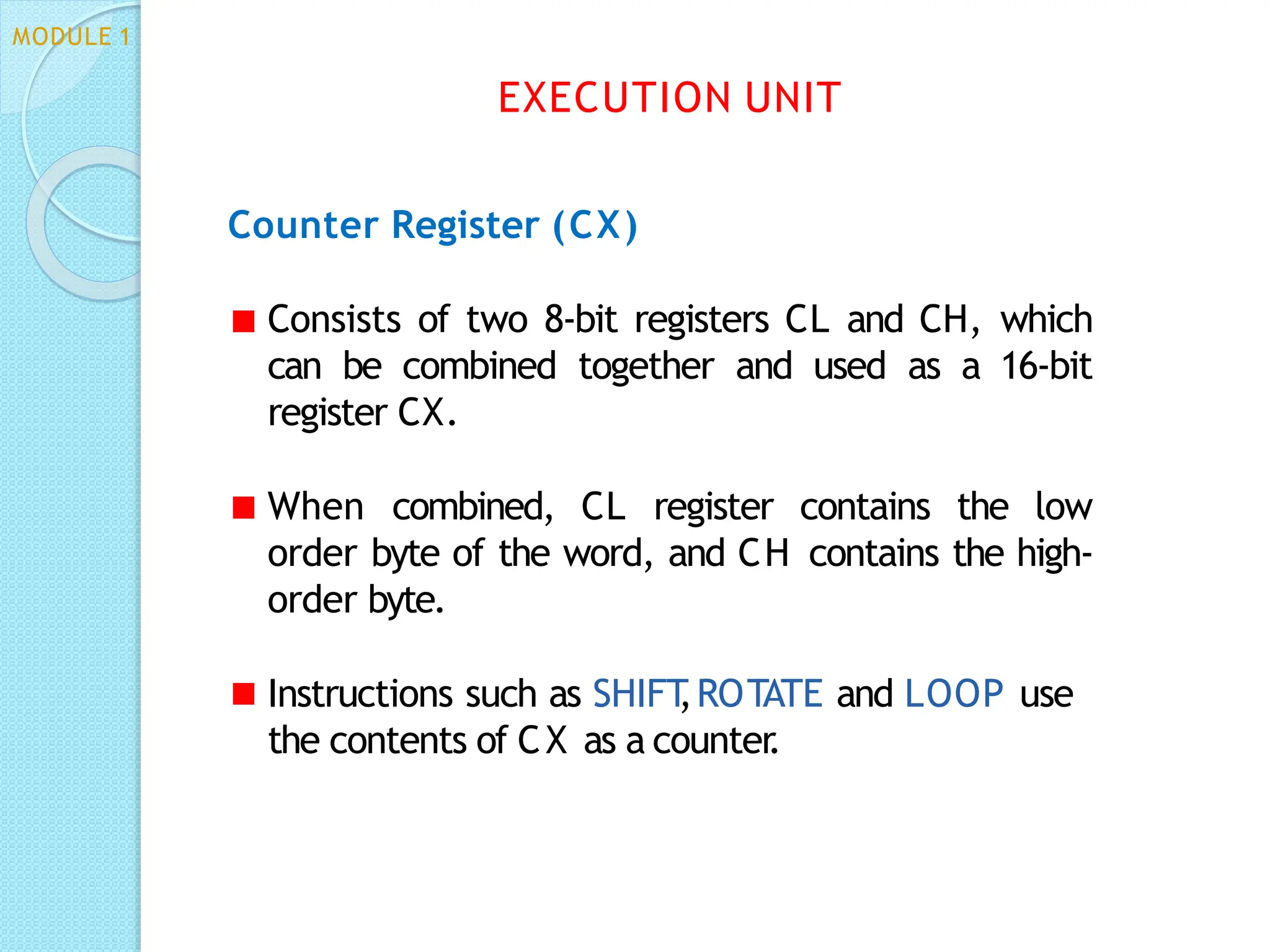 Counter Register (CX)
Consists of two 8-bit registers CL and CH, which
can be combined together and used as a 16-bit
register CX.
When combined, CL register contains the low
order byte of the word, and CH contains the high-
order byte.
Instructions such as SHIFT
,ROTATE and LOOP use
the contents of CX as a counter
.
EXECUTION UNIT
MODULE 1
 