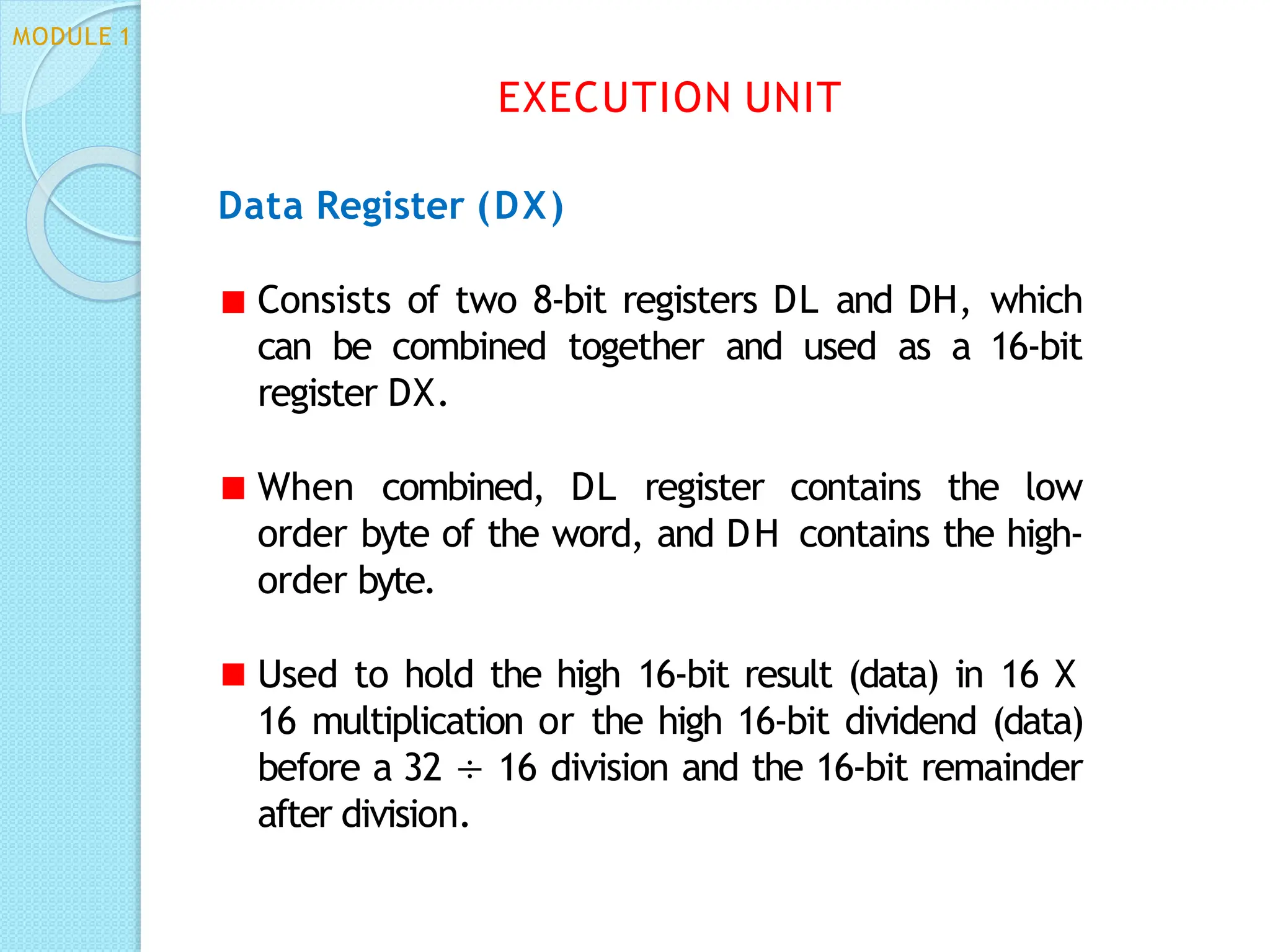 Data Register (DX)
Consists of two 8-bit registers DL and DH, which
can be combined together and used as a 16-bit
register DX.
When combined, DL register contains the low
order byte of the word, and DH contains the high-
order byte.
Used to hold the high 16-bit result (data) in 16 X
16 multiplication or the high 16-bit dividend (data)
before a 32 ÷ 16 division and the 16-bit remainder
after division.
EXECUTION UNIT
MODULE 1
 