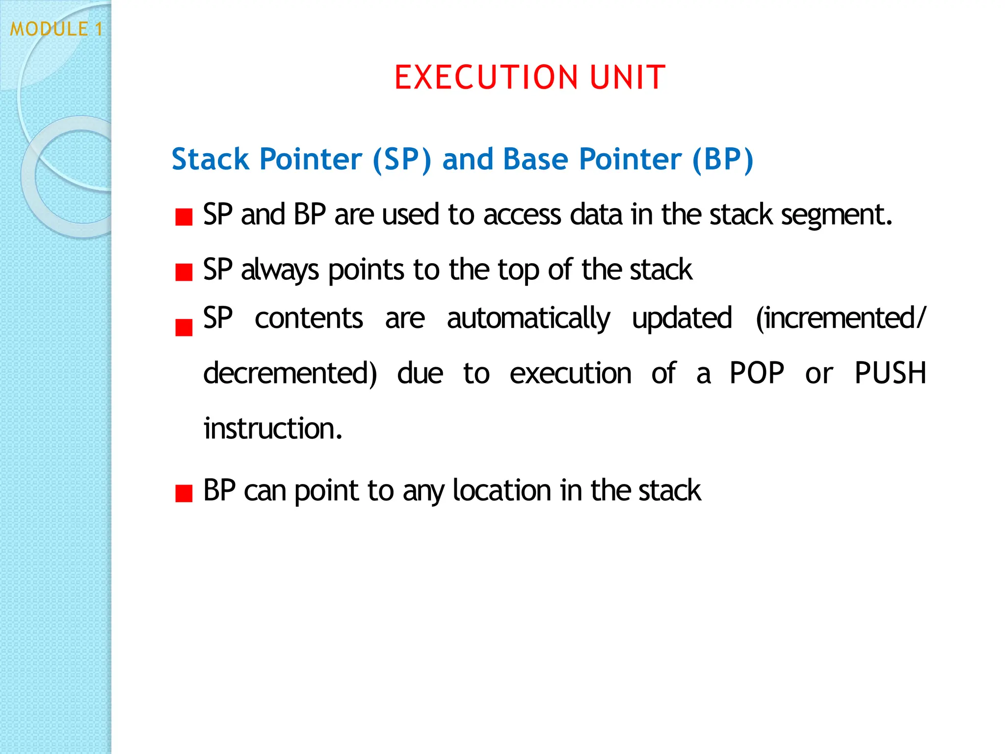 Stack Pointer (SP) and Base Pointer (BP)
SP and BP are used to access data in the stack segment.
SP always points to the top of the stack
SP contents are automatically updated (incremented/
decremented) due to execution of a POP or PUSH
instruction.
BP can point to any location in the stack
EXECUTION UNIT
MODULE 1
 