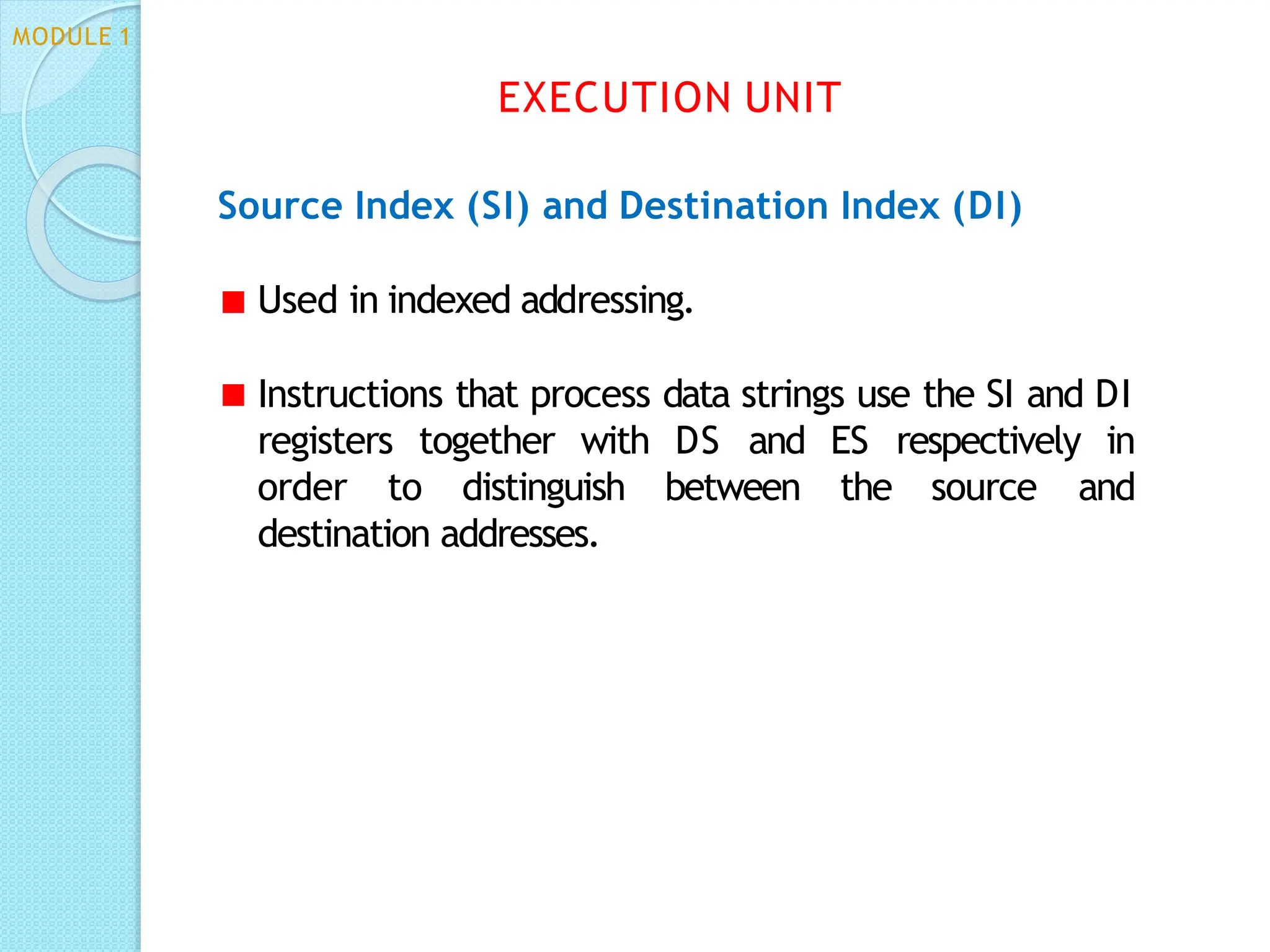 Source Index (SI) and Destination Index (DI)
Used in indexed addressing.
Instructions that process data strings use the SI and DI
registers together with DS and ES respectively in
order to distinguish between the source and
destination addresses.
EXECUTION UNIT
MODULE 1
 