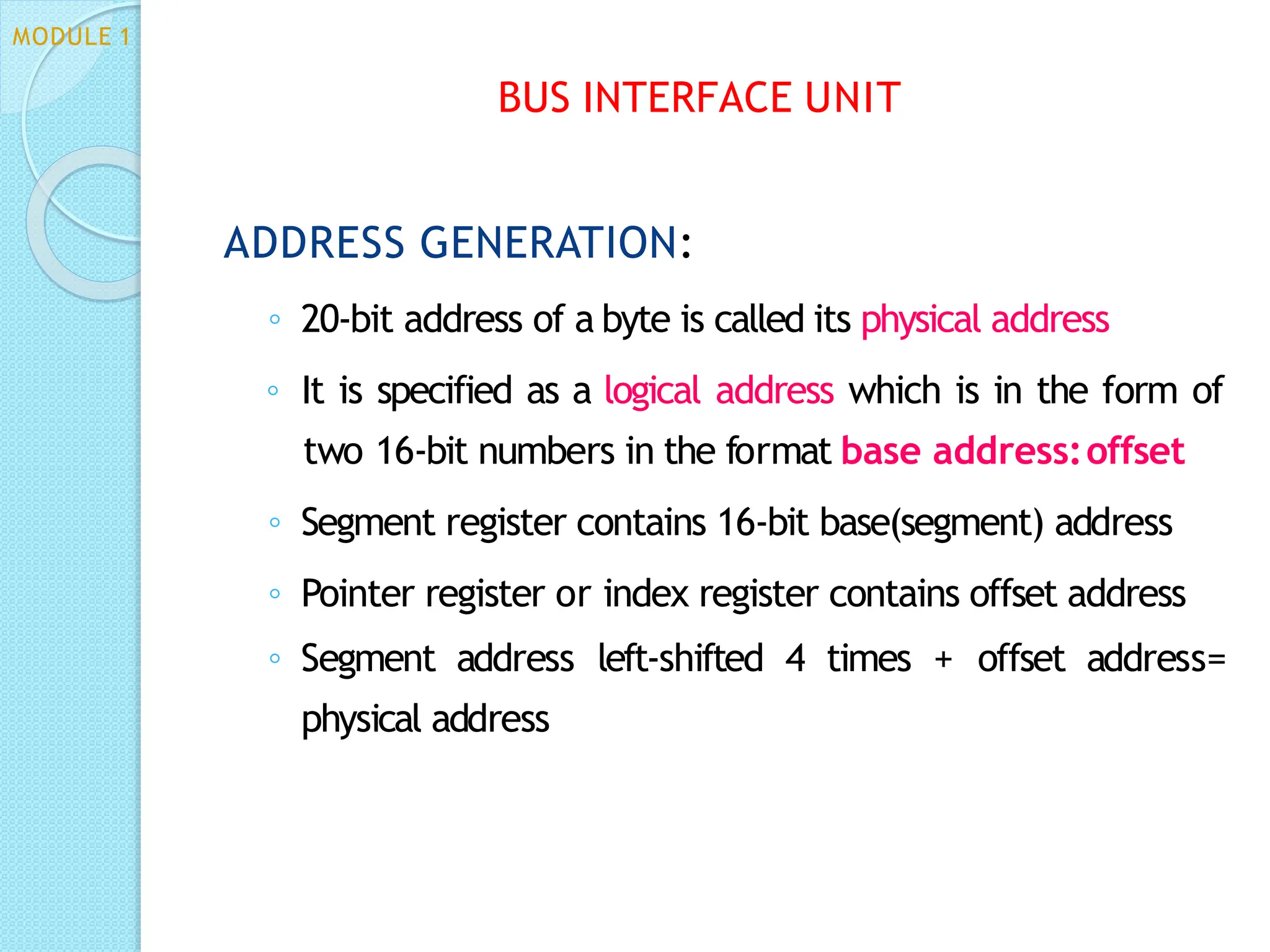ADDRESS GENERATION:
◦ 20-bit address of a byte is called its physical address
◦ It is specified as a logical address which is in the form of
two 16-bit numbers in the format base address:offset
◦ Segment register contains 16-bit base(segment) address
◦ Pointer register or index register contains offset address
◦ Segment address left-shifted 4 times + offset address=
physical address
BUS INTERFACE UNIT
MODULE 1
 
