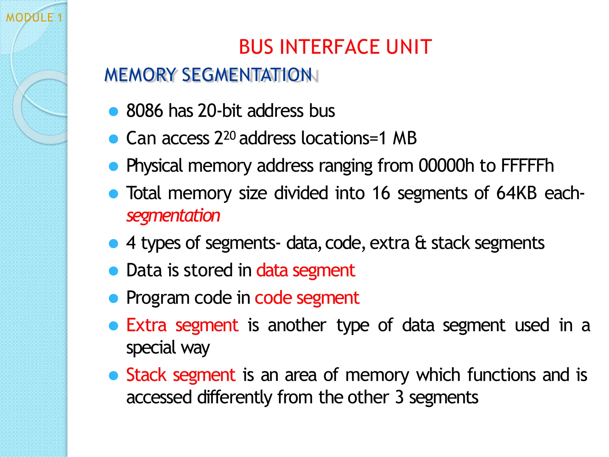 MEMORY SEGMENTATION
⚫ 8086 has 20-bit address bus
⚫ Can access 220 address locations=1 MB
⚫ Physical memory address ranging from 00000h to FFFFFh
⚫ Total memory size divided into 16 segments of 64KB each-
segmentation
⚫ 4 types of segments- data,code,extra & stack segments
⚫ Data is stored in data segment
⚫ Program code in code segment
⚫ Extra segment is another type of data segment used in a
special way
⚫ Stack segment is an area of memory which functions and is
accessed differently from the other 3 segments
BUS INTERFACE UNIT
MODULE 1
 