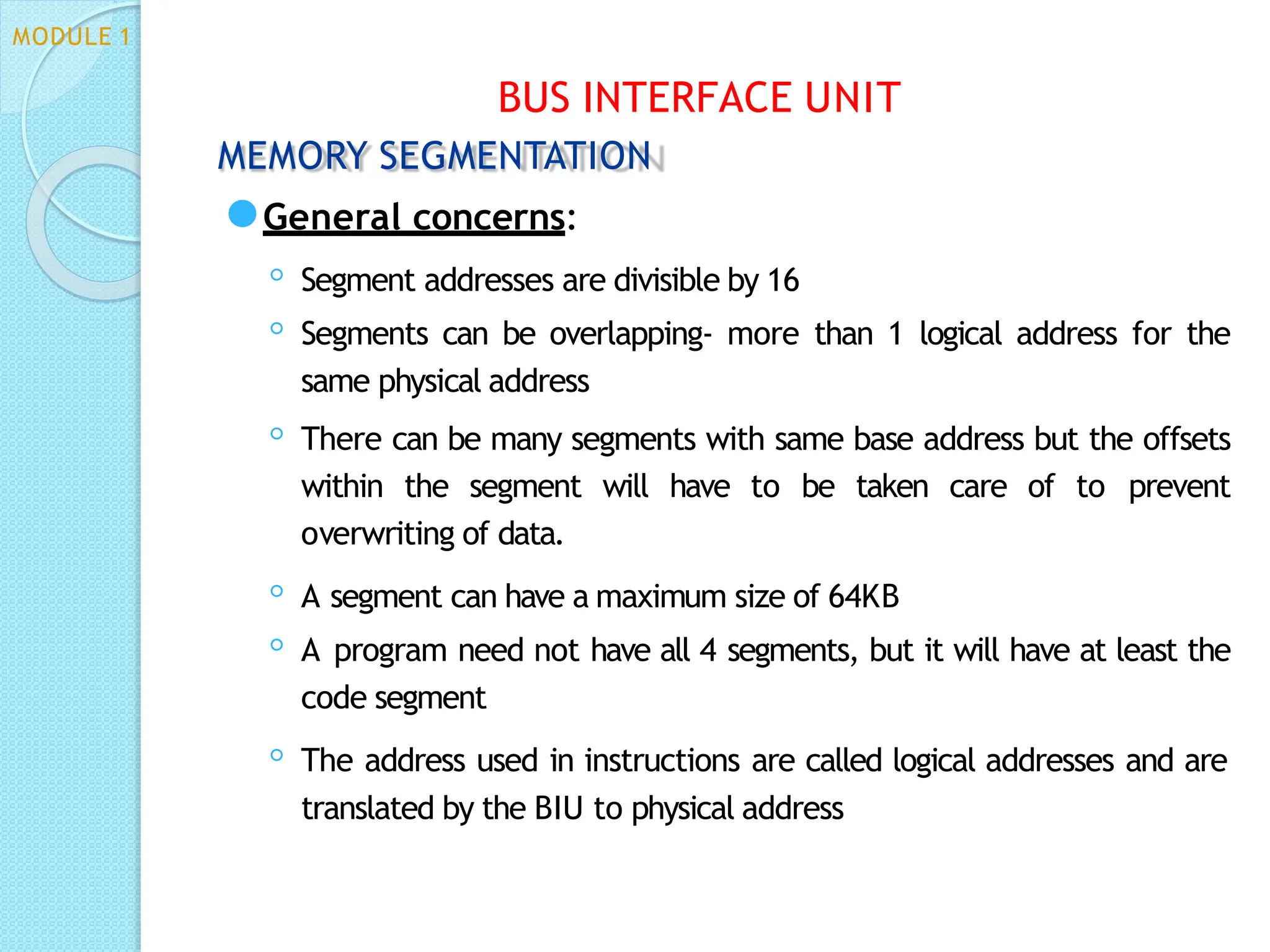 MEMORY SEGMENTATION
⚫General concerns:
◦ Segment addresses are divisible by 16
◦ Segments can be overlapping- more than 1 logical address for the
same physical address
◦ There can be many segments with same base address but the offsets
within the segment will have to be taken care of to prevent
overwriting of data.
◦ A segment can have a maximum size of 64KB
◦ A program need not have all 4 segments, but it will have at least the
code segment
◦ The address used in instructions are called logical addresses and are
translated by the BIU to physical address
BUS INTERFACE UNIT
MODULE 1
 