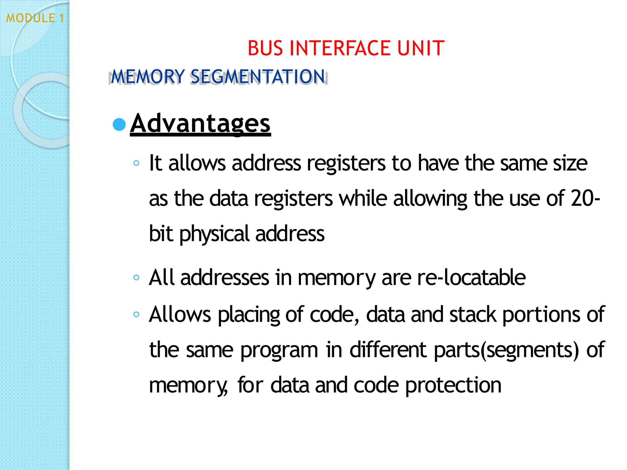 MODULE 1
BUS INTERFACE UNIT
MEMORY SEGMENTATION
⚫Advantages
◦ It allows address registers to have the same size
as the data registers while allowing the use of 20-
bit physical address
◦ All addresses in memory are re-locatable
◦ Allows placing of code, data and stack portions of
the same program in different parts(segments) of
memory
, for data and code protection
 