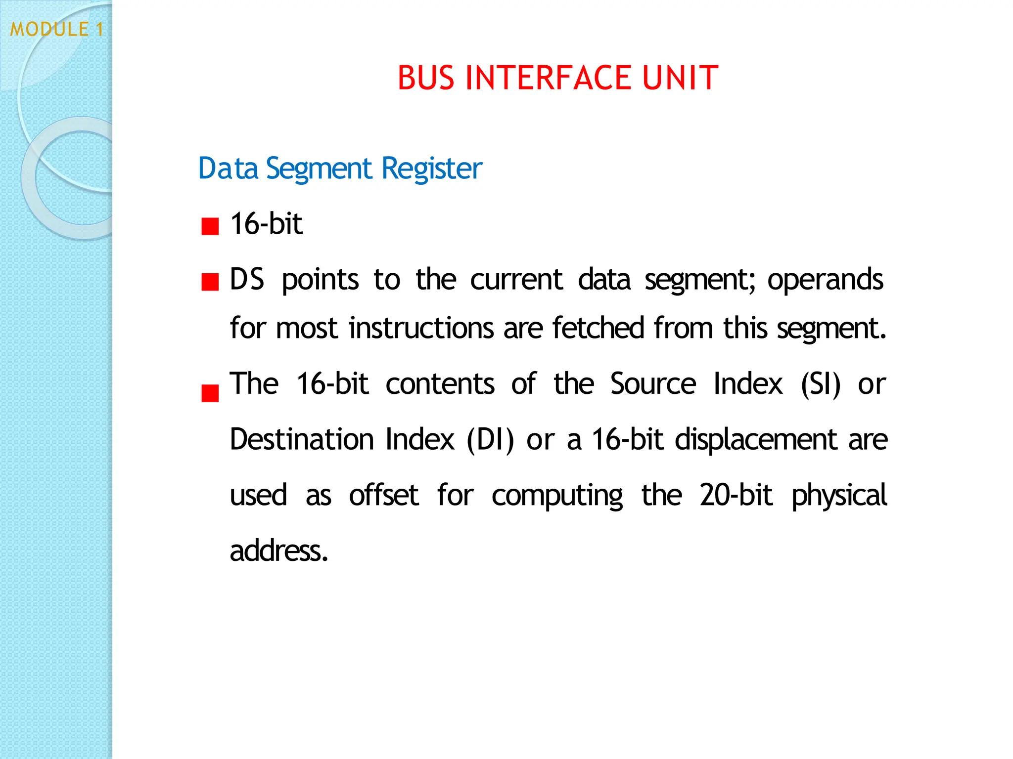 Data Segment Register
16-bit
DS points to the current data segment; operands
for most instructions are fetched from this segment.
The 16-bit contents of the Source Index (SI) or
Destination Index (DI) or a 16-bit displacement are
used as offset for computing the 20-bit physical
address.
BUS INTERFACE UNIT
MODULE 1
 