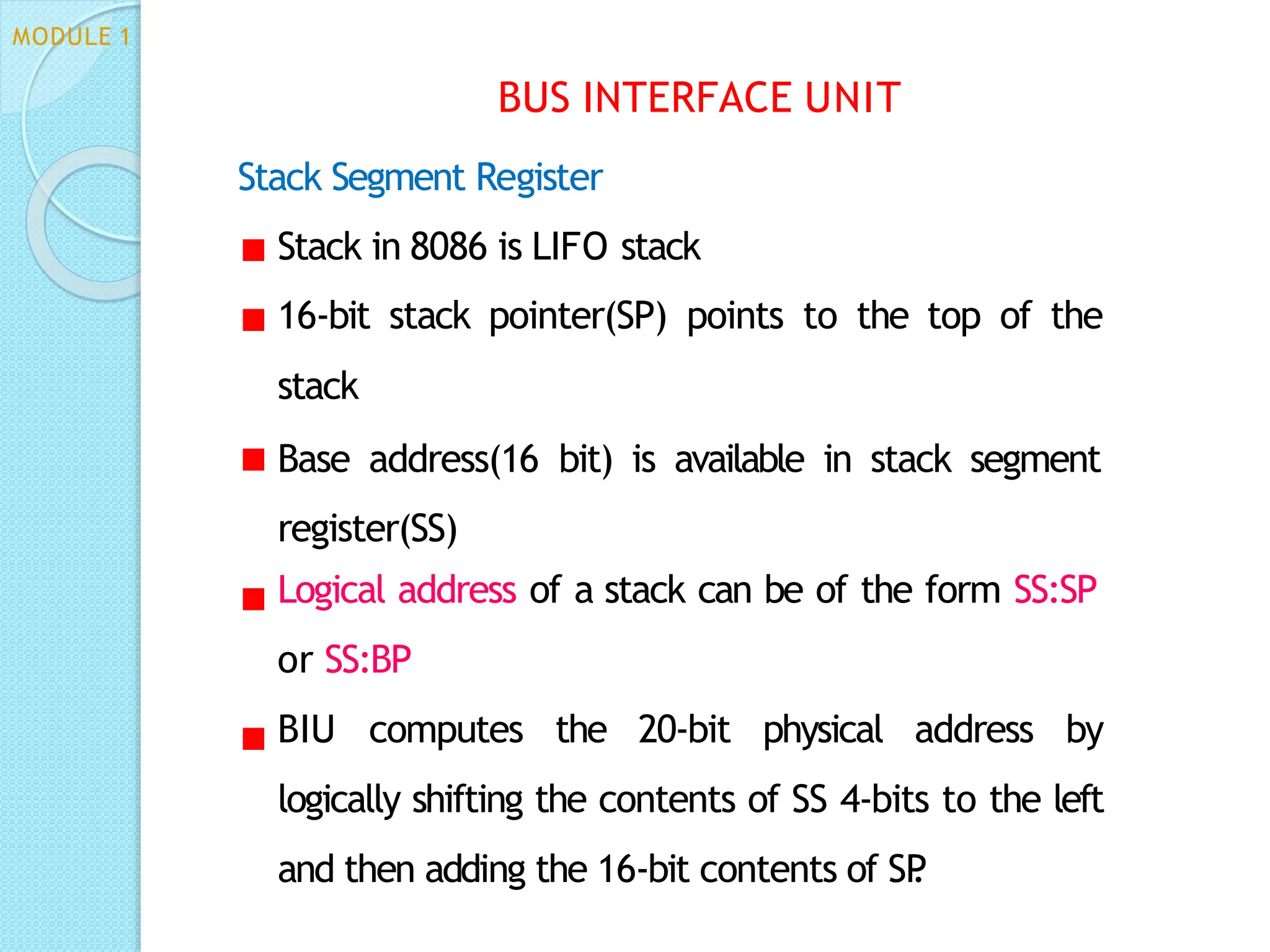 Stack Segment Register
Stack in 8086 is LIFO stack
16-bit stack pointer(SP) points to the top of the
stack
Base address(16 bit) is available in stack segment
register(SS)
Logical address of a stack can be of the form SS:SP
or SS:BP
BIU computes the 20-bit physical address by
logically shifting the contents of SS 4-bits to the left
and then adding the 16-bit contents of SP
.
BUS INTERFACE UNIT
MODULE 1
 