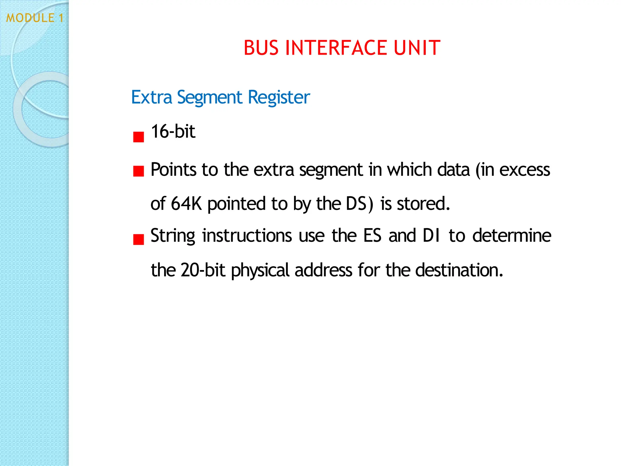 Extra Segment Register
16-bit
Points to the extra segment in which data (in excess
of 64K pointed to by the DS) is stored.
String instructions use the ES and DI to determine
the 20-bit physical address for the destination.
BUS INTERFACE UNIT
MODULE 1
 
