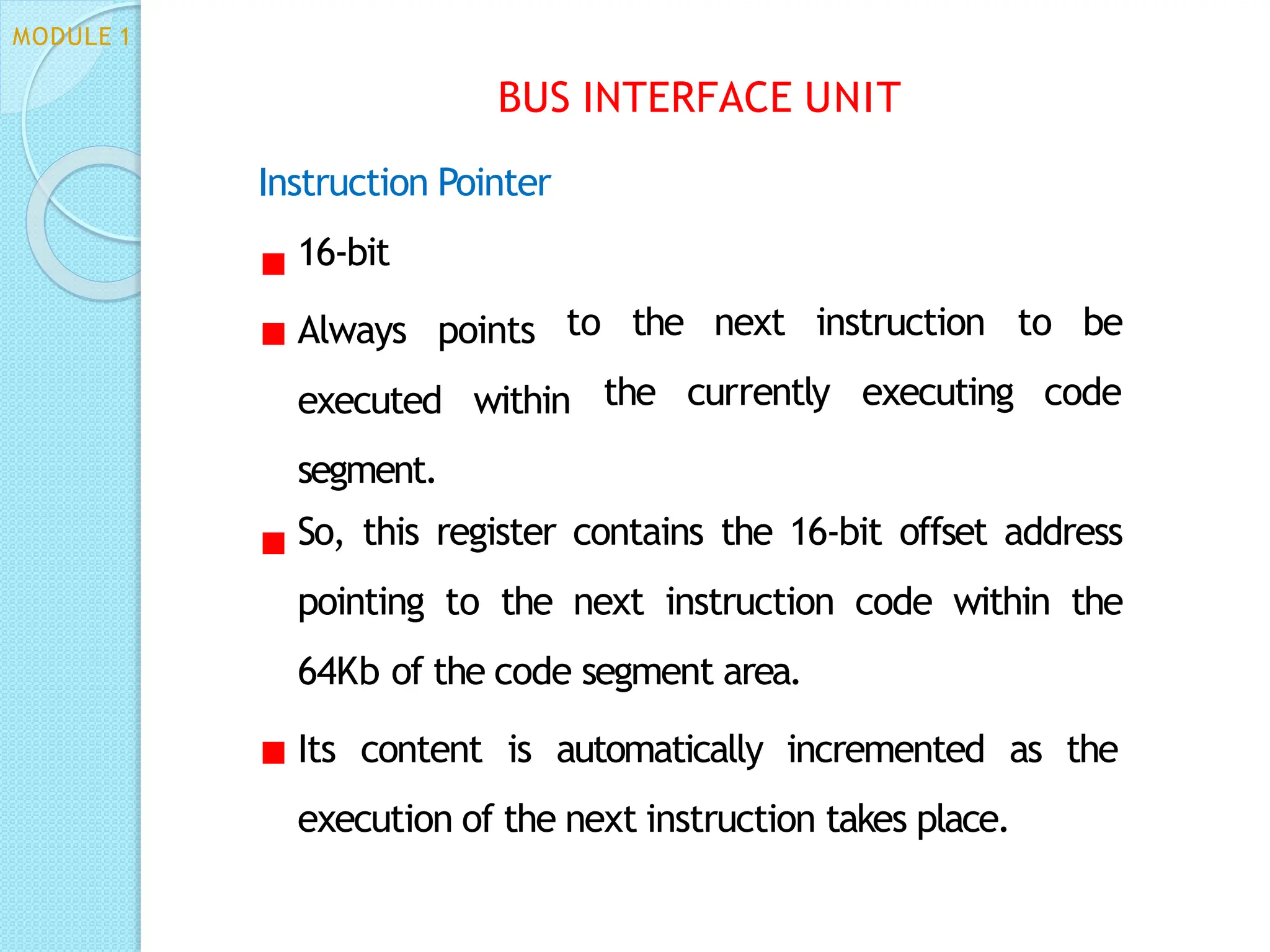 Instruction Pointer
16-bit
Always points to the next instruction
the currently executing
to be
code
executed within
segment.
So, this register contains the 16-bit offset address
pointing to the next instruction code within the
64Kb of the code segment area.
Its content is automatically incremented as the
execution of the next instruction takes place.
MODULE 1
BUS INTERFACE UNIT
 