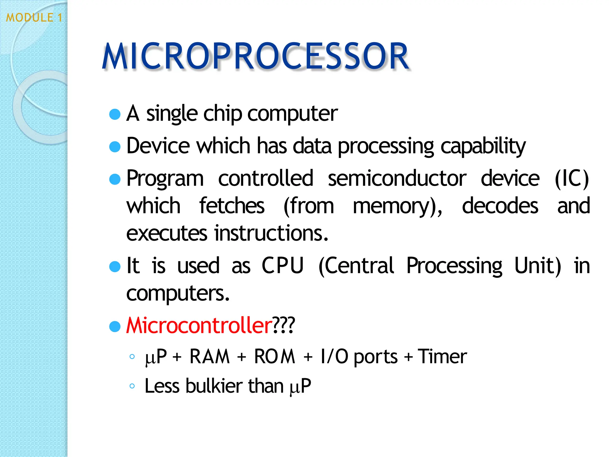 MICROPROCESSOR
⚫ A single chip computer
⚫ Device which has data processing capability
⚫ Program controlled semiconductor device (IC)
which fetches (from memory), decodes and
executes instructions.
⚫ It is used as CPU (Central Processing Unit) in
computers.
⚫ Microcontroller???
◦ P + RAM + ROM + I/O ports + Timer
◦ Less bulkier than P
MODULE 1
 