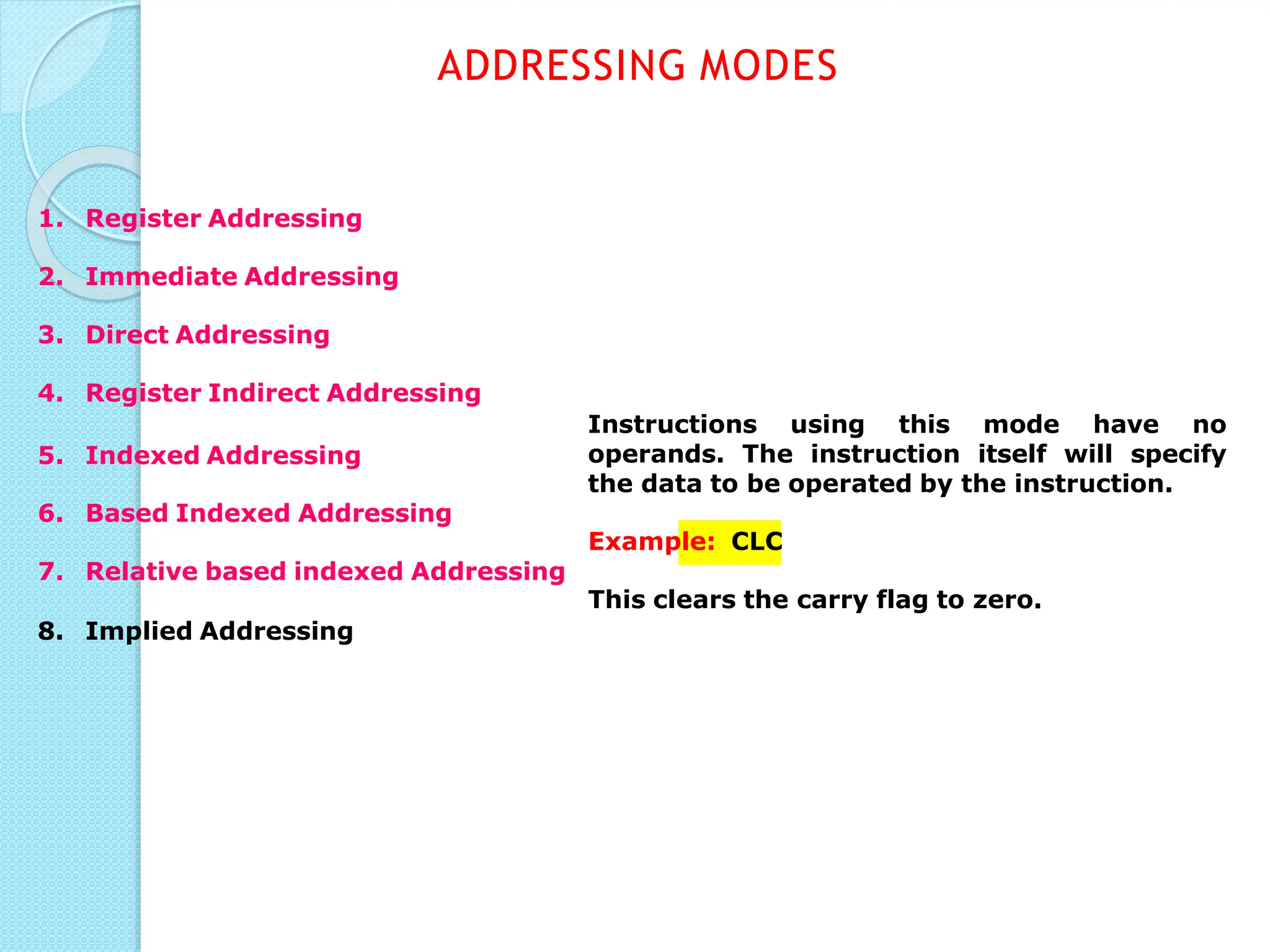 Instructions using this mode have no
operands. The instruction itself will specify
the data to be operated by the instruction.
ADDRESSING MODES
1. Register Addressing
2. Immediate Addressing
3. Direct Addressing
4. Register Indirect Addressing
5. Indexed Addressing
6. Based Indexed Addressing
Example: CLC
7. Relative based indexed Addressing
This clears the carry flag to zero.
8. Implied Addressing
 