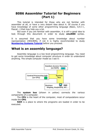 1
8086 Assembler Tutorial Prof. Emerson Giovani Carati, Dr. Eng.
8086 Assembler Tutorial for Beginners
(Part 1)
This tutorial is intended for those who are not familiar with
assembler at all, or have a very distant idea about it. Of course if you
have knowledge of some other programming language (Basic, C/C++,
Pascal...) that may help you a lot.
But even if you are familiar with assembler, it is still a good idea to
look through this document in order to study emu8086 syntax.
It is assumed that you have some knowledge about number
representation (HEX/BIN), if not it is highly recommended to study
Numbering Systems Tutorial before you proceed.
What is an assembly language?
Assembly language is a low level programming language. You need
to get some knowledge about computer structure in order to understand
anything. The simple computer model as I see it:
The system bus (shown in yellow) connects the various
components of a computer.
The CPU is the heart of the computer, most of computations occur
inside the CPU.
RAM is a place to where the programs are loaded in order to be
executed.
 